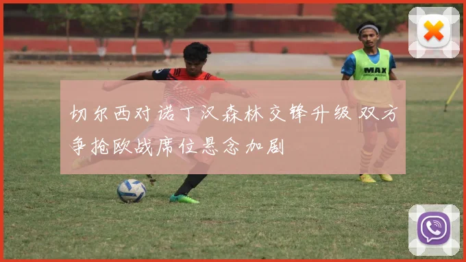 切尔西对诺丁汉森林交锋升级 双方争抢欧战席位悬念加剧