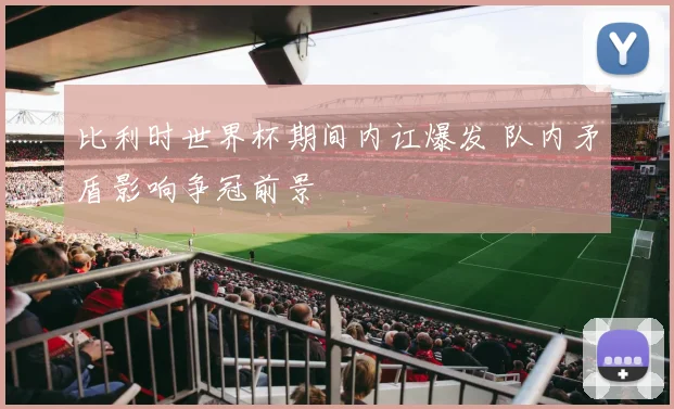 比利时世界杯期间内讧爆发 队内矛盾影响争冠前景