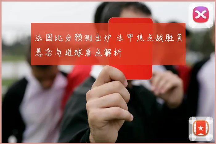 法国比分预测出炉 法甲焦点战胜负悬念与进球看点解析