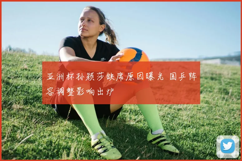 亚洲杯孙颖莎缺席原因曝光 国乒阵容调整影响出炉
