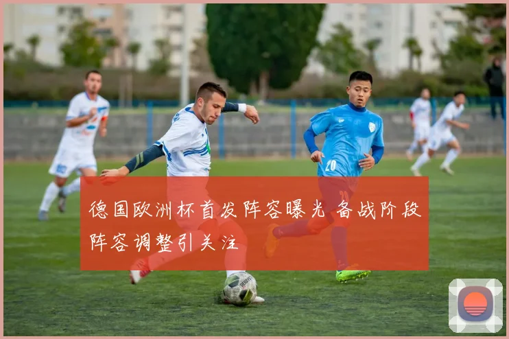 德国欧洲杯首发阵容曝光 备战阶段阵容调整引关注