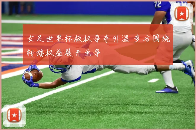 女足世界杯版权争夺升温 多方围绕转播权益展开竞争