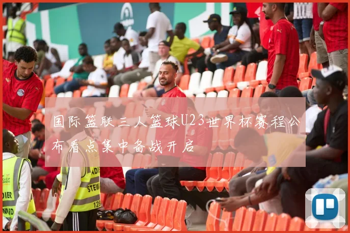 国际篮联三人篮球U23世界杯赛程公布看点集中备战开启