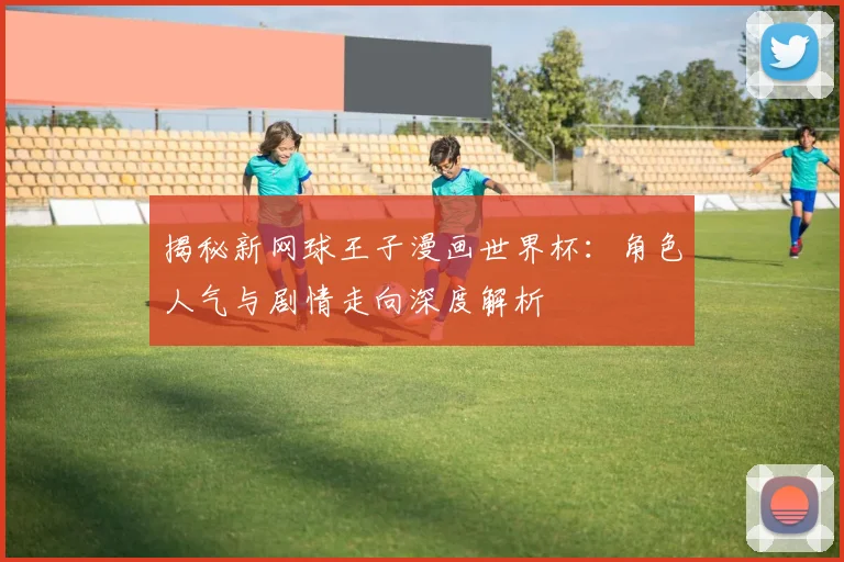 揭秘新网球王子漫画世界杯：角色人气与剧情走向深度解析