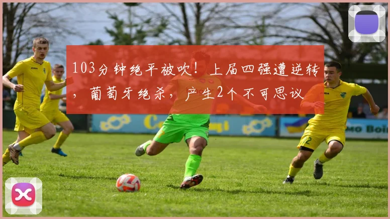 103分钟绝平被吹!上届四强遭逆转,葡萄牙绝杀,产生2个不可思议