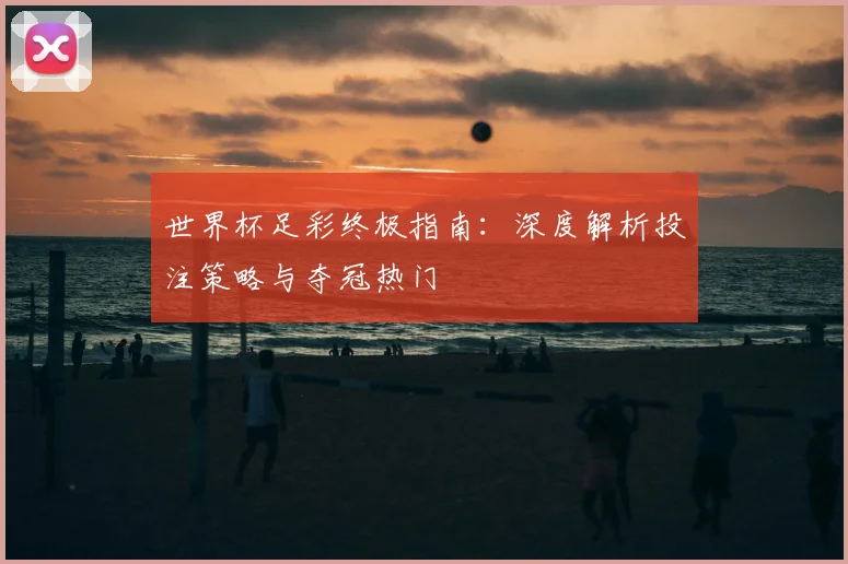 世界杯足彩终极指南:深度解析投注策略与夺冠热门