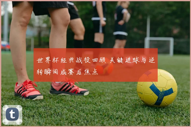 世界杯经典战役回顾 关键进球与逆转瞬间成赛后焦点