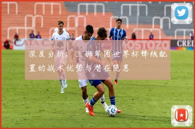 深度分析:三狮军团世界杯锋线配置的战术优势与潜在隐患