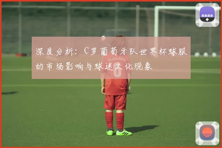 深度分析:C罗葡萄牙队世界杯球服的市场影响与球迷文化现象