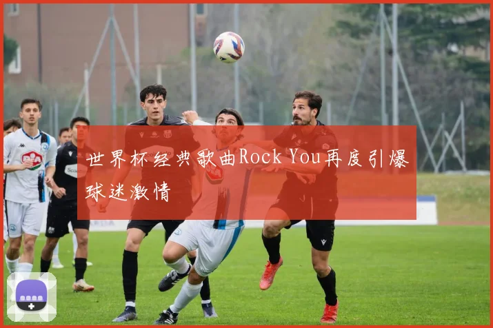 世界杯经典歌曲Rock You再度引爆球迷激情
